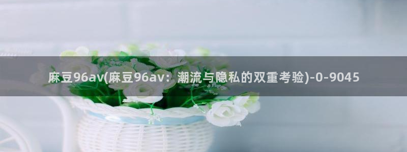 麻豆专区av：麻豆96av(麻豆96av：潮流与隐私的双重考